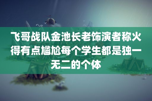 飞哥战队金池长老饰演者称火得有点尴尬每个学生都是独一无二的个体