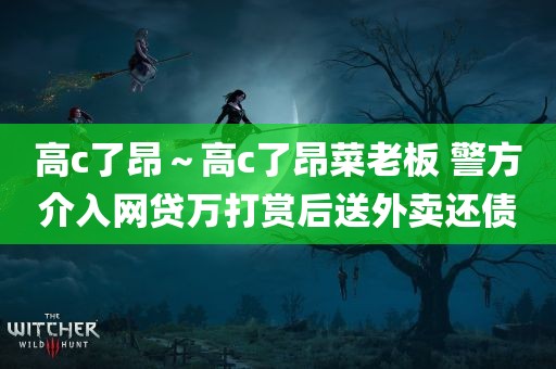 高c了昂～高c了昂菜老板 警方介入网贷万打赏后送外卖还债