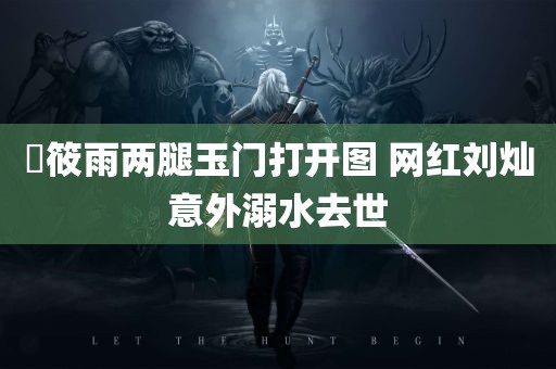 張筱雨两腿玉门打开图 网红刘灿意外溺水去世