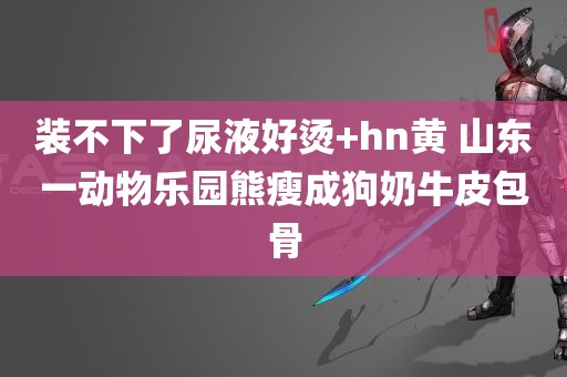 装不下了尿液好烫+hn黄 山东一动物乐园熊瘦成狗奶牛皮包骨