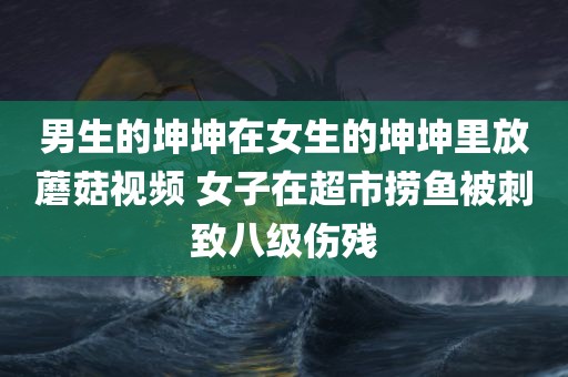 男生的坤坤在女生的坤坤里放蘑菇视频 女子在超市捞鱼被刺致八级伤残