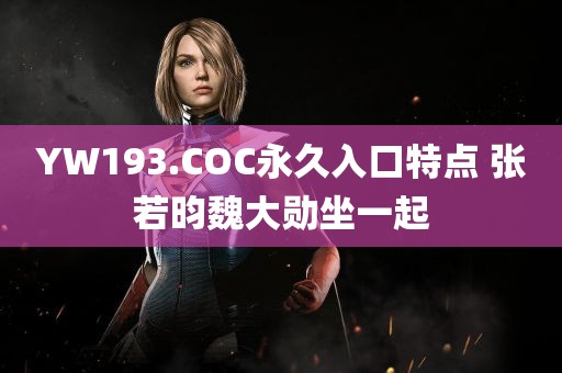 YW193.COC永久入口特点 张若昀魏大勋坐一起