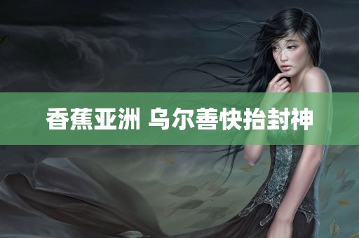 香蕉亚洲 乌尔善快抬封神