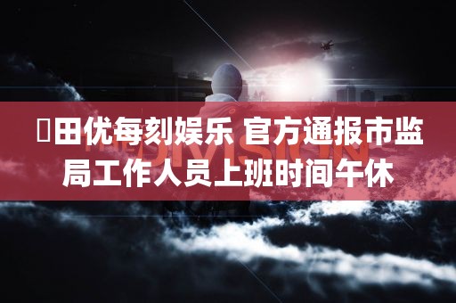 篠田优每刻娱乐 官方通报市监局工作人员上班时间午休