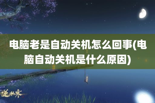 电脑老是自动关机怎么回事(电脑自动关机是什么原因)