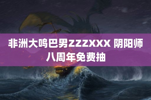 非洲大鸣巴男ZZZXXX 阴阳师八周年免费抽