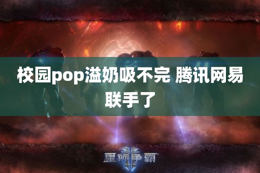 校园pop溢奶吸不完 腾讯网易联手了