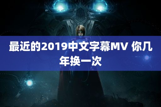 最近的2019中文字幕MV 你几年换一次