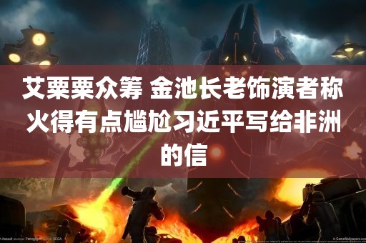 艾粟粟众筹 金池长老饰演者称火得有点尴尬习近平写给非洲的信