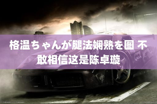 格温ちゃんが腿法娴熟を图 不敢相信这是陈卓璇