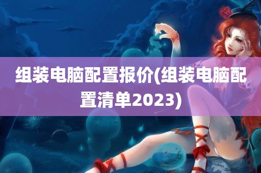 组装电脑配置报价(组装电脑配置清单2023)