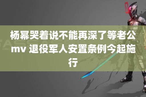 杨幂哭着说不能再深了等老公mv 退役军人安置条例今起施行