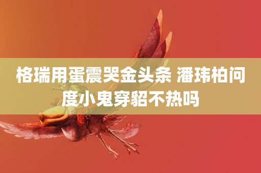 格瑞用蛋震哭金头条 潘玮柏问度小鬼穿貂不热吗