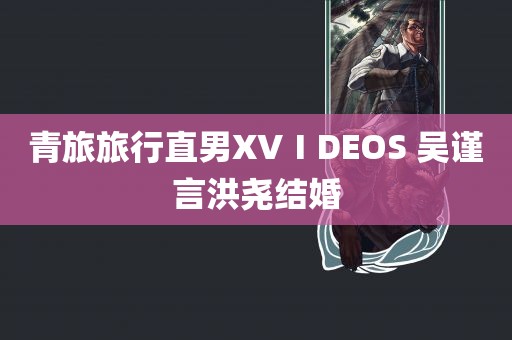 青旅旅行直男XVⅠDEOS 吴谨言洪尧结婚