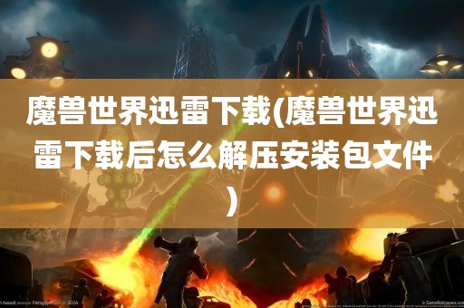 魔兽世界迅雷下载(魔兽世界迅雷下载后怎么解压安装包文件)