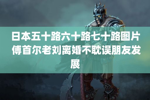 日本五十路六十路七十路图片 傅首尔老刘离婚不耽误朋友发展