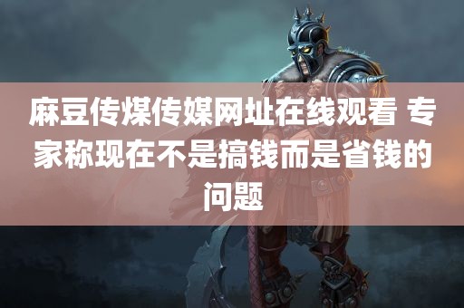 麻豆传煤传媒网址在线观看 专家称现在不是搞钱而是省钱的问题