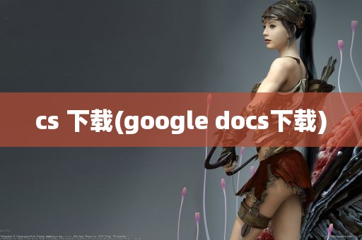 cs 下载(google docs下载)