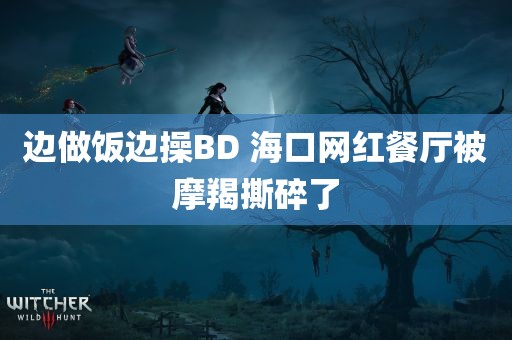 边做饭边操BD 海口网红餐厅被摩羯撕碎了