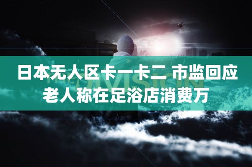 日本无人区卡一卡二 市监回应老人称在足浴店消费万