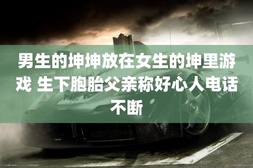 男生的坤坤放在女生的坤里游戏 生下胞胎父亲称好心人电话不断