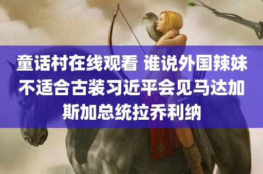 童话村在线观看 谁说外国辣妹不适合古装习近平会见马达加斯加总统拉乔利纳