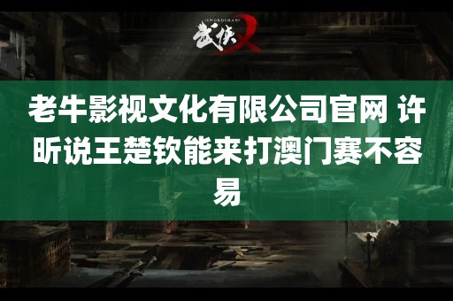 老牛影视文化有限公司官网 许昕说王楚钦能来打澳门赛不容易