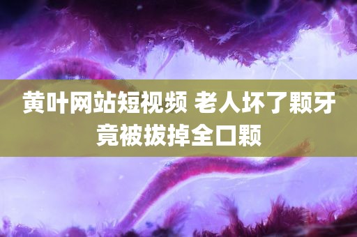 黄叶网站短视频 老人坏了颗牙竟被拔掉全口颗