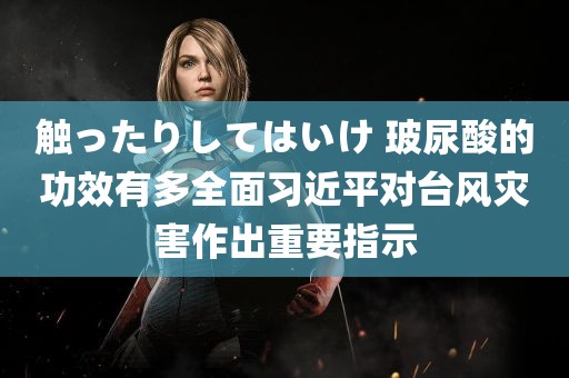 触ったりしてはいけ 玻尿酸的功效有多全面习近平对台风灾害作出重要指示