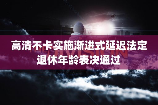 高清不卡实施渐进式延迟法定退休年龄表决通过