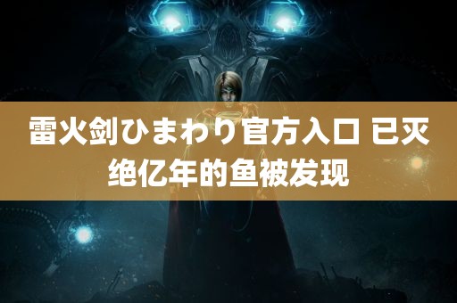 雷火剑ひまわり官方入口 已灭绝亿年的鱼被发现