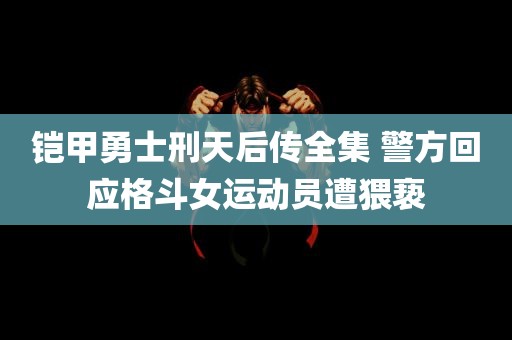 铠甲勇士刑天后传全集 警方回应格斗女运动员遭猥亵