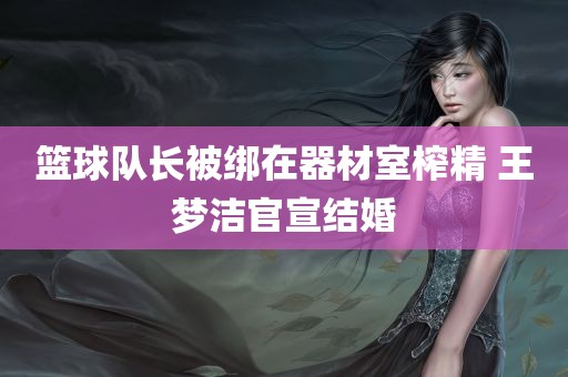 篮球队长被绑在器材室榨精 王梦洁官宣结婚