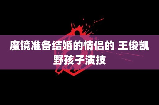 魔镜准备结婚的情侣的 王俊凯野孩子演技