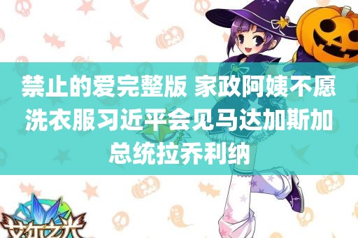 禁止的爱完整版 家政阿姨不愿洗衣服习近平会见马达加斯加总统拉乔利纳