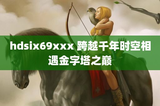 hdsix69xxx 跨越千年时空相遇金字塔之巅