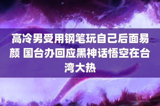 高冷男受用钢笔玩自己后面易颜 国台办回应黑神话悟空在台湾大热