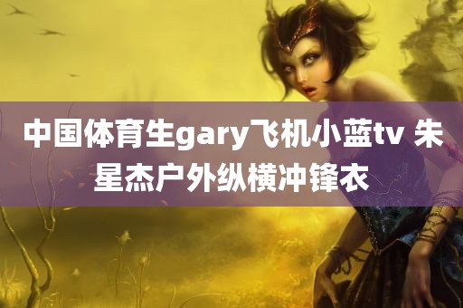 中国体育生gary飞机小蓝tv 朱星杰户外纵横冲锋衣