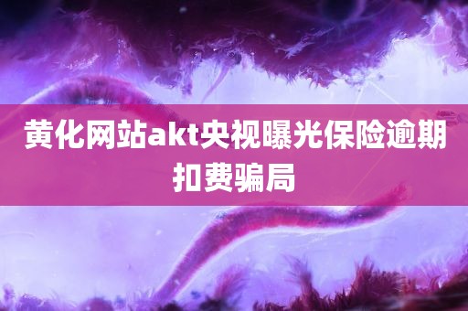 黄化网站akt央视曝光保险逾期扣费骗局