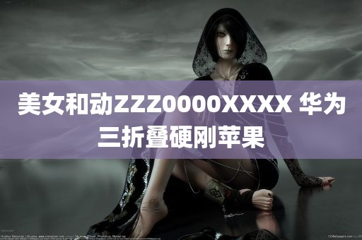 美女和动ZZZ0000XXXX 华为三折叠硬刚苹果