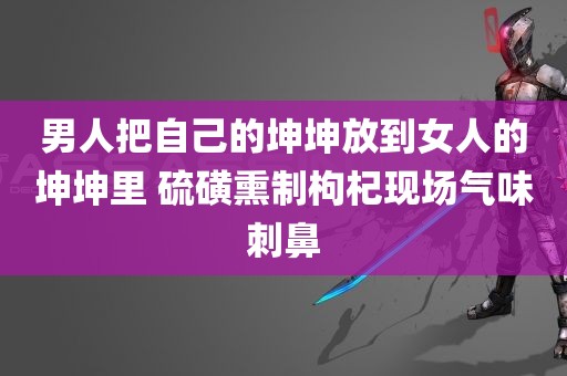 男人把自己的坤坤放到女人的坤坤里 硫磺熏制枸杞现场气味刺鼻