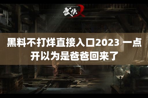 黑料不打烊直接入口2023 一点开以为是爸爸回来了