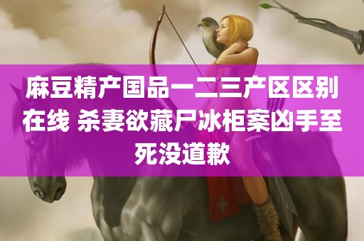 麻豆精产国品一二三产区区别在线 杀妻欲藏尸冰柜案凶手至死没道歉