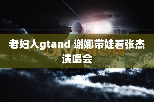 老妇人gtand 谢娜带娃看张杰演唱会