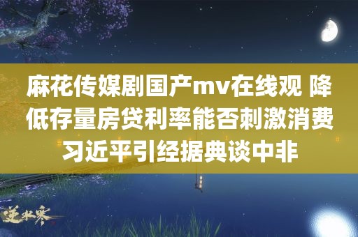 麻花传媒剧国产mv在线观 降低存量房贷利率能否刺激消费习近平引经据典谈中非