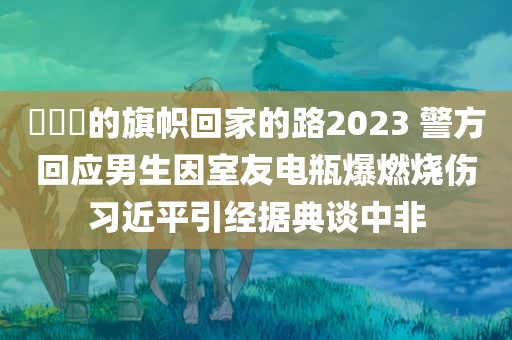 逹葢薾的旗帜回家的路2023 警方回应男生因室友电瓶爆燃烧伤习近平引经据典谈中非