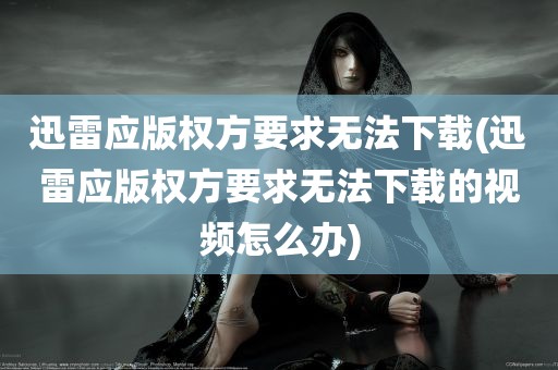 迅雷应版权方要求无法下载(迅雷应版权方要求无法下载的视频怎么办)