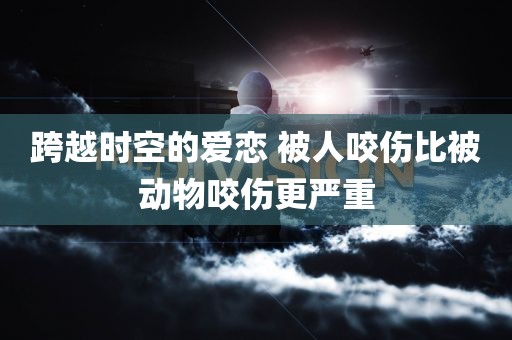 跨越时空的爱恋 被人咬伤比被动物咬伤更严重