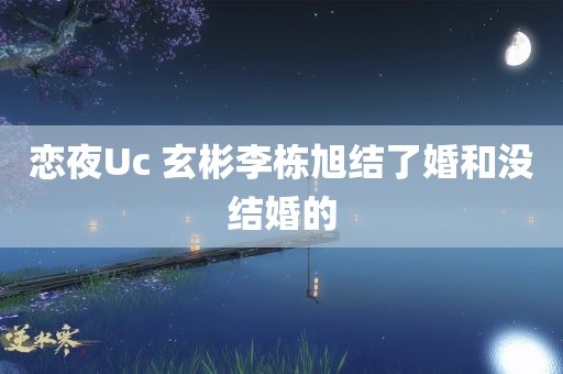 恋夜Uc 玄彬李栋旭结了婚和没结婚的