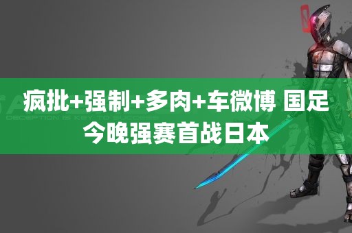 疯批+强制+多肉+车微博 国足今晚强赛首战日本